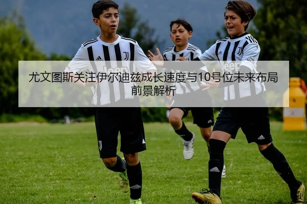 尤文图斯关注伊尔迪兹成长速度与10号位未来布局前景解析