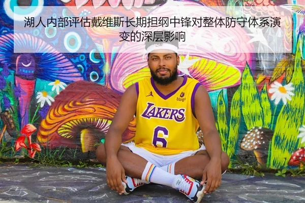 湖人内部评估戴维斯长期担纲中锋对整体防守体系演变的深层影响