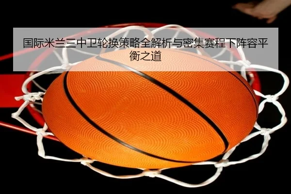国际米兰三中卫轮换策略全解析与密集赛程下阵容平衡之道